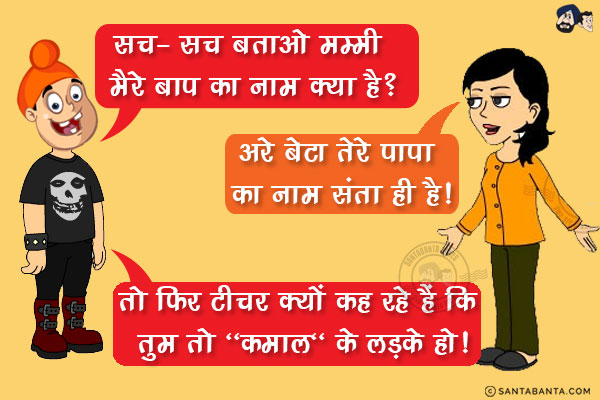 पप्पू स्कूल से गुस्से में सीधा घर जाकर अपनी मम्मी से बोला!<br/>
पप्पू: सच- सच बताओ मम्मी मैरे बाप का नाम क्या है?<br/>
जीतो: अरे बेटा तेरे पापा का नाम संता ही है!<br/>
पप्पू: तो फिर टीचर क्यों कह रहे हैं कि तुम तो `कमाल` के लड़के हो!