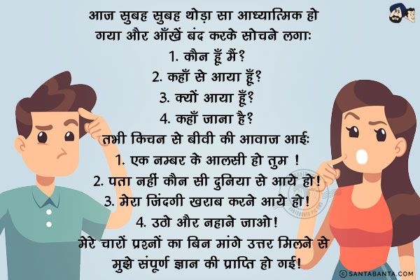 आज सुबह सुबह थोड़ा सा आध्यात्मिक हो गया और आँखें बंद करके सोचने लगा: <br/><br/>

1. कौन हूँ मैं?<br/>
2. कहाँ से आया हूँ?<br/>
3. क्यों आया हूँ?<br/>
4. कहाँ जाना है?<br/><br/>

तभी किचन से बीवी की आवाज़ आई:<br/><br/>

1. एक नम्बर के आलसी हो तुम !<br/>
2. पता नहीं कौन सी दुनिया से आये हो!<br/>
3. मेरा जिंदगी खराब करने आये हो!<br/>
4. उठो और नहाने जाओ!<br/><br/>

मेरे चारों प्रश्नों का बिन मांगे उत्तर मिलने से मुझे संपूर्ण ज्ञान की प्राप्ति हो गई!