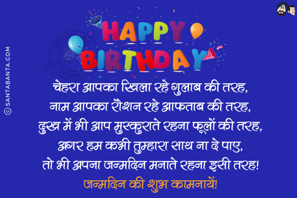 चेहरा आपका खिला रहे गुलाब की तरह,<br/>
नाम आपका रौशन रहे आफताब की तरह,<br/>
दुख में भी आप मुस्कुराते रहना फूलों की तरह,<br/>
अगर हम कभी तुम्हारा साथ ना दे पाए,<br/>
तो भी अपना जन्मदिन मनाते रहना इसी तरह!<br/>
जन्मदिन की शुभ कामनायें!