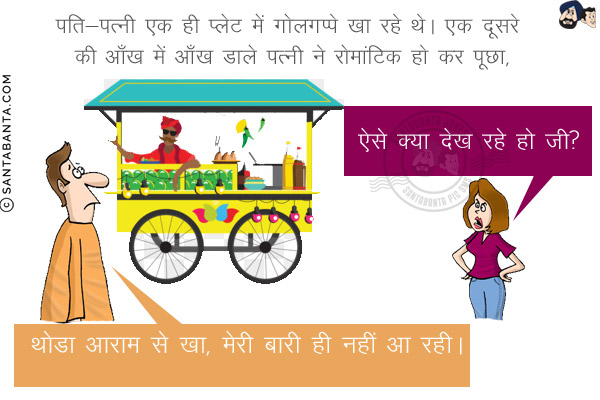 पति-पत्नी एक ही प्लेट में गोलगप्पे खा रहे थे। एक दूसरे की आँख में आँख डाले पत्नी ने रोमांटिक हो कर पूछा,<br/>
`ऐसे क्या देख रहे हो जी?`<br/>
पति: थोडा आराम से खा, मेरी बारी ही नहीं आ रही।