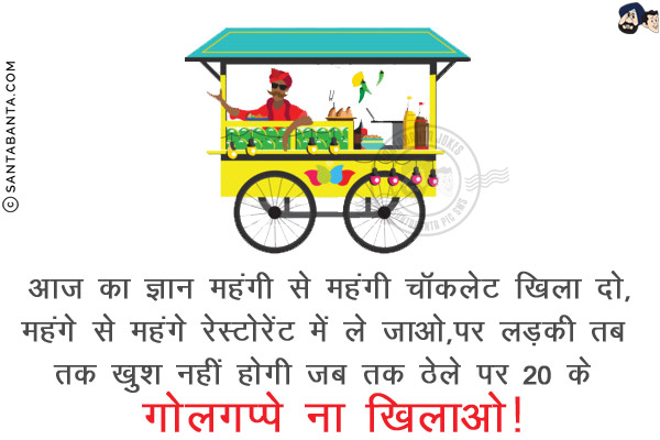 आज का ज्ञान: <br/>
महंगी से महंगी चॉकलेट खिला दो,<br/>
महंगे से महंगे रेस्टोरेंट में ले जाओ,<br/>

पर लड़की तब तक खुश नहीं होगी जब तक ठेले पर 20 के गोलगप्पे ना खिलाओ! 