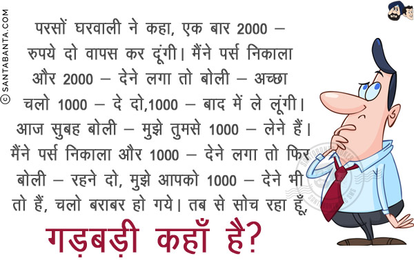 परसों घरवाली ने कहा, `एक बार 2000/- रुपये दो वापस कर दूंगी।`<br/>
मैंने पर्स निकाला और 2000/- देने लगा तो बोली - अच्छा चलो 1000/- दे दो,1000/- बाद में ले लूंगी।<br/>
आज सुबह बोली - मुझे तुमसे 1000/- लेने हैं।<br/>
मैंने पर्स निकाला और 1000/- देने लगा तो फिर बोली - रहने दो, मुझे आपको 1000/- देने भी तो हैं, चलो बराबर हो गये।<br/>
तब से सोच रहा हूँ, गड़बड़ी कहाँ है?