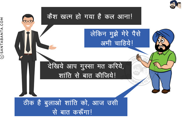 बैंक मैनेजर: कैश खत्म हो गया है कल आना!<br/>
संता: लेकिन मुझे मेरे पैसे अभी चाहिये!<br/>
मैनेजर: देखिये आप गुस्सा मत करिये, शांति से बात कीजिये!<br/>
संता: ठीक है बुलाओ शांति को, आज उसी से बात करूँगा!