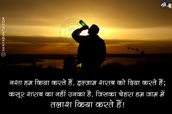 नशा हम किया करते हैं, इल्ज़ाम शराब को दिया करते हैं;<br/>
कसूर शराब का नहीं उनका है, जिसका चेहरा हम जाम में तलाश किया करते हैं!