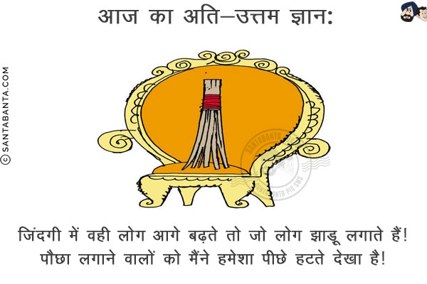 आज का अति-उत्तम ज्ञान:<br/>
ज़िंदगी में वही लोग आगे बढ़ते तो जो लोग झाड़ू लगाते हैं!<br/>
पौछा लगाने वालों को मैंने हमेशा पीछे हटते देखा है!
