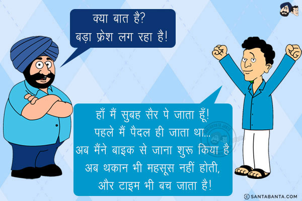 संता: क्या बात है? बड़ा फ्रेश लग रहा है!<br/>
बंता: हाँ मैं सुबह सैर पे जाता हूँ! पहले मैं पैदल ही जाता था... अब मैंने बाइक से जाना शुरू किया है अब थकान भी महसूस नहीं होती, और टाइम भी बच जाता है!