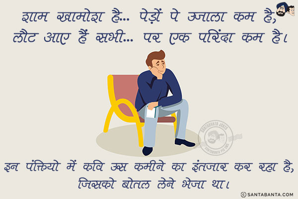 शाम ख़ामोश है... पेड़ों पे उजाला कम है,<br/>
लौट आए हैं सभी... पर एक परिंदा कम है।<br/>
.<br/>
.<br/>
.<br/>
.<br/>
.<br/>
.<br/>
.<br/>
इन पंक्तियो में कवि उस कमीने का इंतज़ार कर रहा है, जिसको बोतल लेने भेजा था।