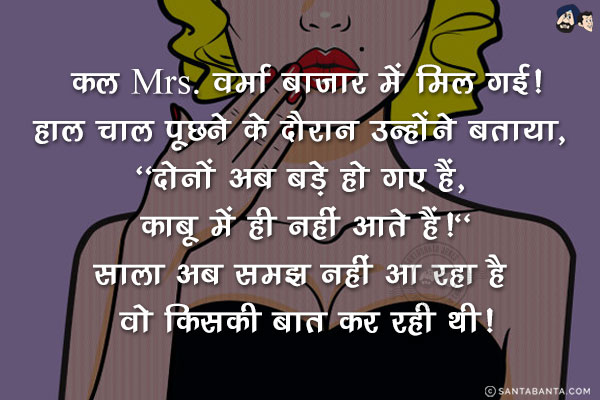 कल Mrs. वर्मा बाज़ार में मिल गई!<br/>
हाल चाल पूछने के दौरान उन्होंने बताया, `दोनों अब बड़े हो गए हैं, काबू में ही नहीं आते हैं!`<br/>
साला अब समझ नहीं आ रहा है वो किसकी बात कर रही थी!