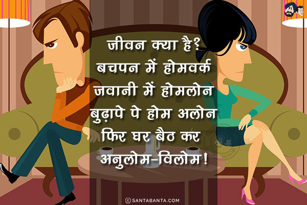 जीवन क्या है?<br/>
बचपन में होमवर्क<br/>
जवानी में होमलोन<br/>
बुढ़ापे पे होम अलोन<br/>
फिर घर बैठ कर अनुलोम-विलोम!