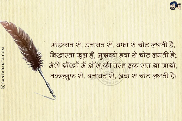 मोहब्बत से, इनायत से, वफ़ा से चोट लगती है,<br/>
बिखरता फूल हूँ, मुझको हवा से चोट लगती है;<br/>
मेरी आँखों में आँसू की तरह इक रात आ जाओ,<br/>
तकल्लुफ़ से, बनावट से, अदा से चोट लगती है!