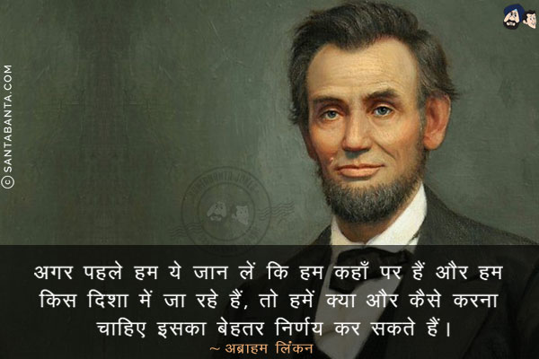 अगर पहले हम ये जान लें कि हम कहाँ पर हैं और हम किस दिशा में जा रहे हैं, तो हमें क्या और कैसे करना चाहिए इसका बेहतर निर्णय कर सकते हैं।