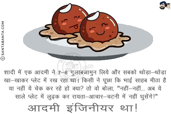 शादी में एक आदमी ने 7-8 गुलाबजामुन लिये और सबको थोड़ा-थोड़ा खा-खाकर प्लेट में रख रहा था।<br/>
किसी ने पूछा कि भाई साहब मीठा है या नहीं ये चेक कर रहे हो क्या?<br/>
तो वो बोला, `नहीं-नहीं... अब ये साले प्लेट में लुढ़क कर रायता-आचार-चटनी में नहीं घुसेंगे!`<br/>
आदमी इंजिनीयर था!