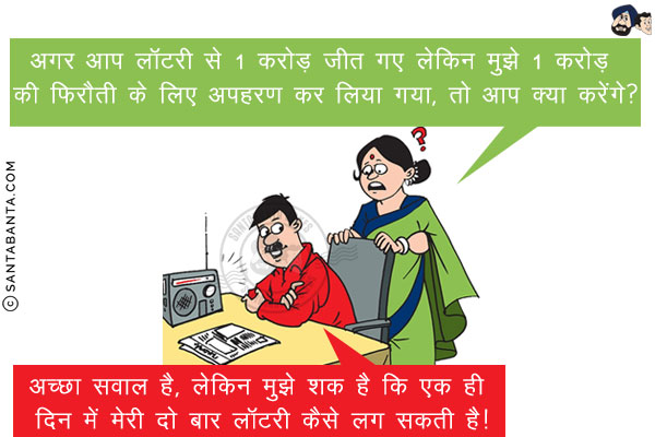 पत्नी: अगर आप लॉटरी से 1 करोड़ जीत गए लेकिन मुझे 1 करोड़ की फिरौती के लिए अपहरण कर लिया गया, तो आप क्या करेंगे?<br/>
पति: अच्छा सवाल है, लेकिन मुझे शक है कि एक ही दिन में मेरी दो बार लॉटरी कैसे लग सकती है!