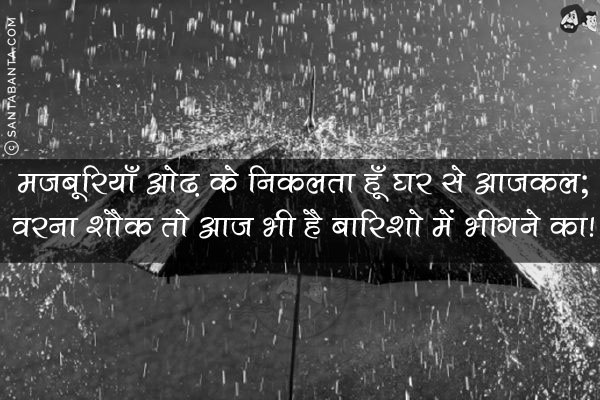 मजबूरियाँ ओढ़ के निकलता हूँ घर से आजकल;<br/>
वरना शौक तो आज भी है बारिशो में भीगने का!