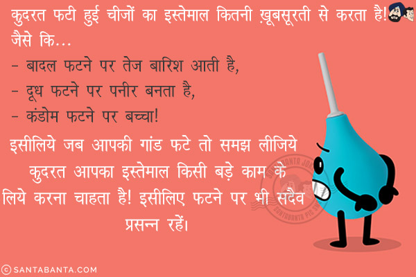 क़ुदरत फटी हुई चीज़ों का इस्तेमाल कितनी ख़ूबसूरती से करता है! जैसे कि...<br/>
- बादल फटने पर तेज़ बारिश आती है,<br/>
- दूध फटने पर पनीर बनता है,<br/>
- कंडोम फटने पर बच्चा!<br/>
इसीलिये जब आपकी गांड फटे तो समझ लीजिये क़ुदरत आपका इस्तेमाल किसी बड़े काम के लिये करना चाहता है!<br/>
इसीलिए फटने पर भी सदैव प्रसन्न रहें।