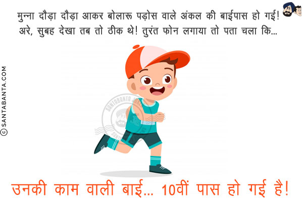 मुन्ना दौड़ा दौड़ा आकर बोला: पड़ोस वाले अंकल की बाईपास हो गई!<br/>
अरे, सुबह देखा तब तो ठीक थे! तुरंत फोन लगाया तो पता चला कि...<br/>
.<br/>
.<br/>
.<br/>
.<br/>
.<br/>
.<br/>
.<br/>
.<br/>
उनकी काम वाली बाई... 10वीं पास हो गई है!