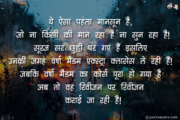 ये ऐसा पहला मानसून है,<br/>
जो ना किसी की मान रहा है ना सुन रहा है!<br/>
सूरज सर छुट्टी पर गए हैं इसलिए उनकी जगह वर्षा मैडम एक्स्ट्रा क्लासेस ले रही हैं! <br/>
जबकि वर्षा मैडम का कोर्स पूरा हो गया है अब तो वह रिवीजन पर रिवीजन कराई जा रही है!