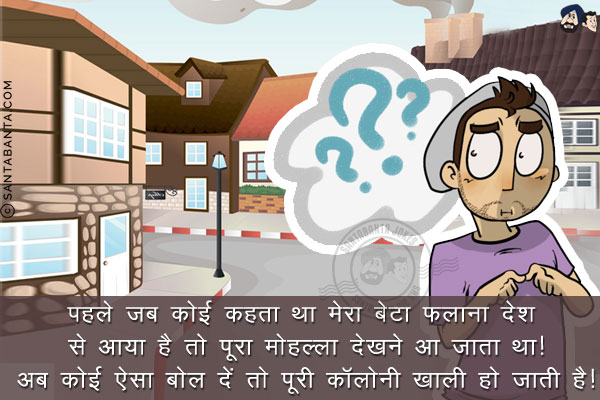 पहले जब कोई कहता था मेरा बेटा फलाना देश से आया है तो पूरा मोहल्ला देखने आ जाता था!<br/>
अब कोई ऐसा बोल दें तो पूरी कॉलोनी खाली हो जाती है!