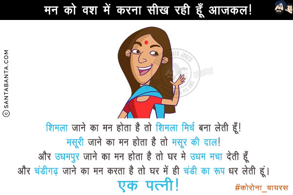 मन को वश में करना सीख रही हूँ आजकल!<br/>
शिमला जाने का मन होता है तो शिमला मिर्च बना लेती हूँ!<br/>
मसूरी जाने का मन होता है तो मसूर की दाल!<br/>
और उधमपुर जाने का मन होता है तो घर मे उधम मचा देती हूँ<br/>
और चंडीगढ़ जाने का मन करता है तो घर में ही चंडी का रूप धर लेती हूं।<br/>
एक पत्नी!