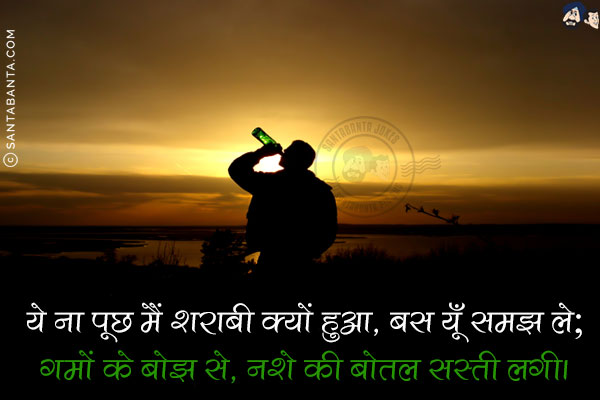 ये ना पूछ मैं शराबी क्यों हुआ, बस यूँ समझ ले;<br/>
गमों के बोझ से, नशे की बोतल सस्ती लगी।