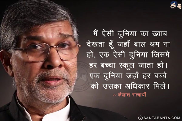 मैं ऐसी दुनिया का ख्वाब देखता हूँ जहाँ बाल श्रम ना हो, एक ऐसी दुनिया जिसमे हर बच्चा स्कूल जाता हो। एक दुनिया जहाँ हर बच्चे को उसका अधिकार मिले।