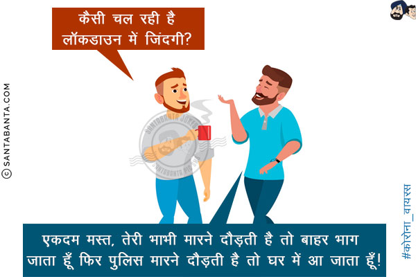 एक दोस्त: कैसी चल रही है लॉकडाउन में जिंदगी? <br/>
दूसरा दोस्त: एकदम मस्त‌,  तेरी भाभी मारने दौड़ती है तो बाहर भाग जाता हूँ फिर पुलिस 
मारने दौड़ती है तो घर में आ जाता हूँ!
