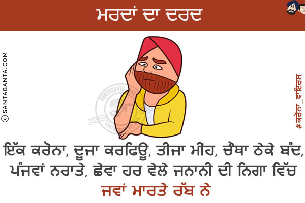 ਮਰਦਾਂ ਦਾ ਦਰਦ <br/>
ਇੱਕ ਕਰੋਨਾ,ਦੂਜਾ ਕਰਫਿਊ,ਤੀਜਾ ਮੀਂਹ, ਚੌਥਾ ਠੇਕੇ ਬੰਦ,ਪੰਜਵਾਂ  ਨਰਾਤੇ, ਛੇਵਾ ਹਰ ਵੇਲੇ ਜਨਾਨੀ ਦੀ ਨਿਗਾ ਵਿਚ!<br/>
ਜਵਾਂ ਮਾਰਤੇ ਰੱਬ ਨੇ