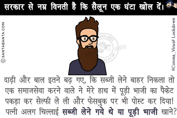 सरकार से नम्र विनती है कि सैलून एक घंटा खोल दें।<br/>
दाढ़ी और बाल इतने बढ़ गए, कि सब्जी लेने बाहर निकला तो एक समाजसेवा करने वाले ने मेरे हाथ में पूड़ी भाजी का पैकेट पकड़ा कर सेल्फी ले ली और फेसबुक पर भी पोस्ट कर दिया! <br/>
पत्नी अलग चिल्लाई सब्जी लेने गये थे या पूड़ी भाजी खाने?