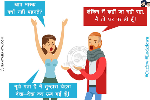 पत्नि: आप मास्क क्यों नहीं पहनते?<br/>
पति: लेकिन मैं कहीं जा नही रहा, मैं तो घर पर ही हूँ!<br/>
पत्नी: मूझे पता है मैं तुम्हारा चेहरा देख-देख कर ऊब गई हूँ! 