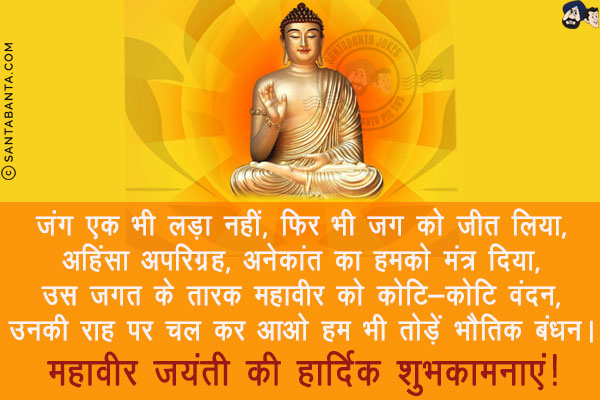 जंग एक भी लड़ा नहीं, फिर भी जग को जीत लिया,<br/>
अहिंसा अपरिग्रह, अनेकांत का हमको मंत्र दिया,<br/>
उस जगत के तारक महावीर को कोटि-कोटि वंदन,<br/>
उनकी राह पर चल कर आओ हम भी तोड़ें भौतिक बंधन।<br/>
महावीर जयंती की हार्दिक शुभकामनाएं!