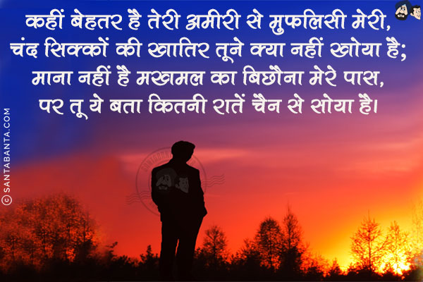 कहीं बेहतर है तेरी अमीरी से मुफलिसी मेरी,<br/>
चंद सिक्कों की खातिर तूने क्या नहीं खोया है;<br/>
माना नहीं है मखमल का बिछौना मेरे पास,<br/>
पर तू ये बता कितनी रातें चैन से सोया है।