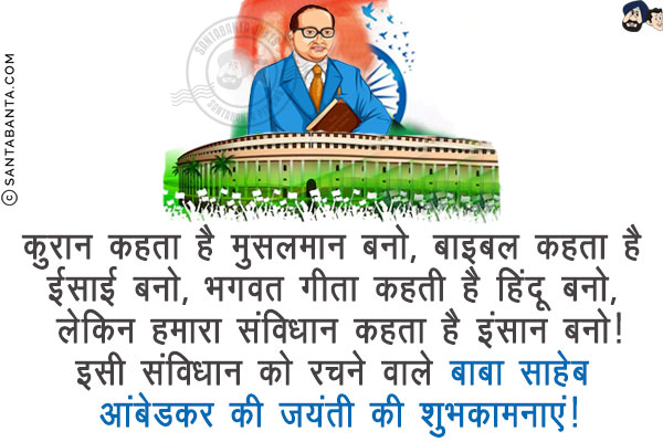 कुरान कहता है मुसलमान बनो,<br/>
बाइबल कहता है ईसाई बनो,<br/>
भगवत गीता कहती है हिंदू बनो,<br/>
लेकिन हमारा संविधान कहता है इंसान बनो!<br/>
इसी संविधान को रचने वाले बाबा साहेब आंबेडकर की जयंती की शुभकामनाएं!