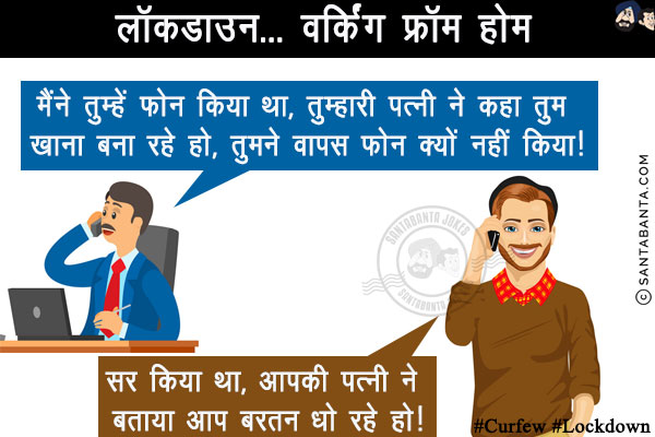 लॉकडाउन... वर्किंग फ्रॉम होम<br/>
बॉस: मैंने तुम्हें फोन किया था, तुम्हारी पत्नी ने कहा तुम खाना बना रहे हो, तुमने वापस फोन क्यों नहीं किया!<br/>
कर्मचारी: सर किया था, आपकी पत्नी ने बताया आप बरतन धो रहे हो!