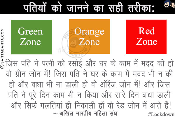 पतियों को जानने का सही तरीका:<br/>
जिस पति ने पत्नी को रसोई और घर के काम में मदद की हो वो ग्रीन जोन में!<br/>
जिस पति ने घर के काम में मदद भी न की हो और बाधा भी ना डाली हो वो ऑरेंज जोन में!<br/>
और जिस पति ने पूरे दिन काम भी न किया और सारे दिन बाधा डाली और सिर्फ गलतियां ही निकाली हों वो रेड जोन में आते हैं!<br/>
~ अखिल भारतीय महिला संघ