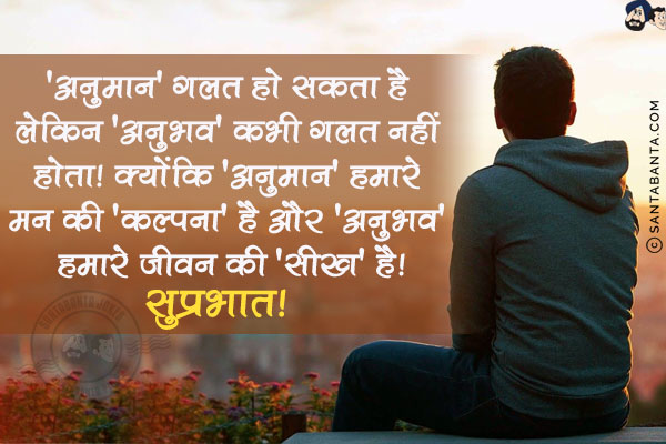 'अनुमान' गलत हो सकता है लेकिन 'अनुभव' कंभी गलत नहीं होता! क्योंकि 'अनुमान' हमारे मन की 'कल्पना' है और 'अनुभव' हमारे जीवन की 'सीख' है!<br/>
सुप्रभात!