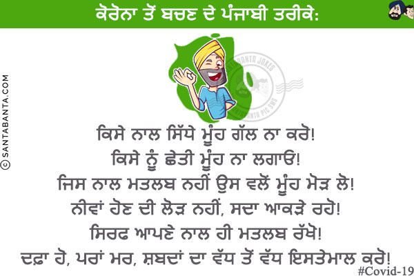 ਕੋਰੋਨਾ ਤੋਂ ਬਚਣ ਦੇ ਪੰਜਾਬੀ ਤਰੀਕੇ:<br/>
ਕਿਸੇ ਨਾਲ ਸਿੱਧੇ ਮੂੰਹ ਗੱਲ ਨਾ ਕਰੋ!<br/>
ਕਿਸੇ ਨੂੰ ਛੇਤੀ ਮੂੰਹ ਨਾ ਲਗਾਓ!<br/>
ਜਿਸ ਨਾਲ ਮਤਲਬ ਨਹੀਂ ਉਸ ਵਲੋਂ ਮੂੰਹ ਮੋੜ ਲੋ!<br/>
ਨੀਵਾਂ ਹੋਣ ਦੀ ਲੋੜ ਨਹੀਂ, ਸਦਾ ਆਕੜੇ ਰਹੋ!<br/>
ਸਿਰਫ ਆਪਣੇ ਨਾਲ ਹੀ ਮਤਲਬ ਰੱਖੋ!<br/>
ਦਫ਼ਾ ਹੋ, ਪਰਾਂ ਮਰ, ਸ਼ਬਦਾਂ ਦਾ ਵੱਧ ਤੋਂ ਵੱਧ ਇਸਤੇਮਾਲ ਕਰੋ!