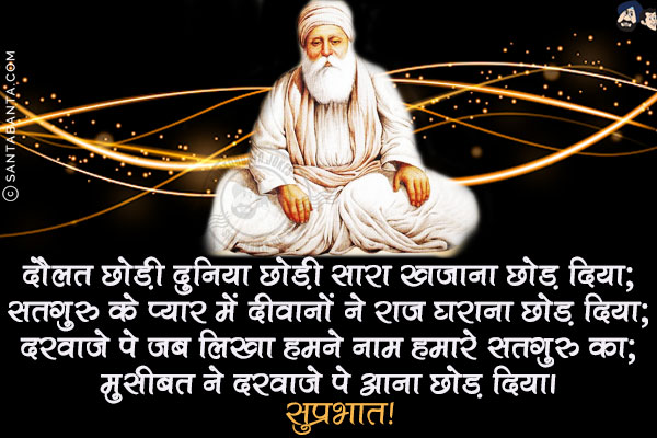 दौलत छोड़ी दुनिया छोड़ी सारा खज़ाना छोड़ दिया;<br/>
सतगुरु के प्यार में दीवानों ने राज घराना छोड़ दिया;<br/>
दरवाज़े पे जब लिखा हमने नाम हमारे सतगुरु का;<br/>
मुसीबत ने दरवाज़े पे आना छोड़ दिया।<br/>
सुप्रभात!