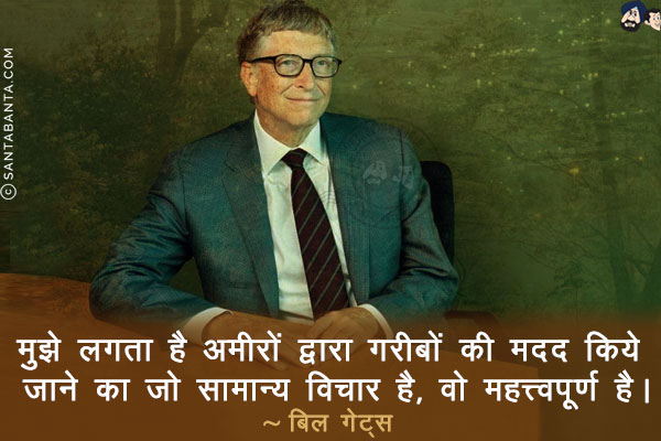 मुझे लगता है अमीरों द्वारा गरीबों की मदद किये जाने का जो सामान्य विचार है, वो महत्त्वपूर्ण है।