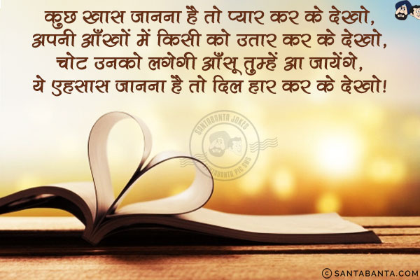 कुछ ख़ास जानना है तो प्यार कर के देखो,<br/>
अपनी आँखों में किसी को उतार कर के देखो,<br/>
चोट उनको लगेगी आँसू तुम्हें आ जायेंगे,<br/>
ये एहसास जानना है तो दिल हार कर के देखो!