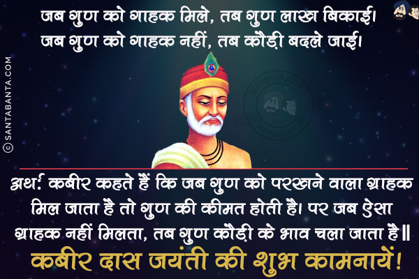 जब गुण को गाहक मिले, तब गुण लाख बिकाई।<br/>
जब गुण को गाहक नहीं, तब कौड़ी बदले जाई।<br/><br/>

अर्थ: कबीर कहते हैं कि जब गुण को परखने वाला ग्राहक मिल जाता है तो गुण की कीमत होती है। पर जब ऐसा ग्राहक नहीं मिलता, तब गुण कौड़ी के भाव चला जाता है॥<br/>
कबीर दास जयंती की शुभ कामनायें!