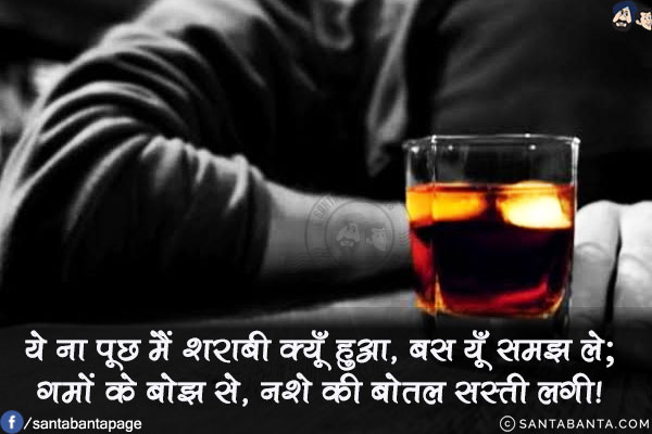 ये ना पूछ मैं शराबी क्यूँ हुआ, बस यूँ समझ ले;<br/>
गमों के बोझ से, नशे की बोतल सस्ती लगी!