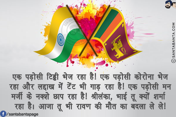 एक पड़ोसी टिड्डी भेज रहा है!<br/>
एक पड़ोसी कोरोना भेज रहा और लद्दाख में टेंट भी गाड़ रहा है!<br/>
एक पड़ोसी मन मर्जी के नक्शे छाप रहा है!<br/>
श्रीलंका, भाई तू क्यों शर्मा रहा है। आजा तू भी रावण की मौत का बदला ले ले!