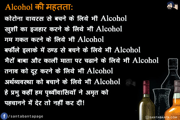 Alcohol की महत्ता:<br/>
कोरोना वायरस से बचने के लिये भी Alcohol<br/>
ख़ुशी का इज़हार करने के लिये भी Alcohol<br/>
गम गकत करने के लिये भी Alcohol<br/>
बर्फीले इलाके में ठण्ड से बचने के लिये भी Alcohol<br/>
भैरों बाबा और काली माता पर चढाने के लिये भी Alcohol<br/>
तनाव को दूर करने के लिये भी Alcohol<br/>
अर्थव्यवस्था को बचाने के लिये भी Alcohol<br/>
हे प्रभु कहीं हम पृथ्वीवासियों ने अमृत को पहचानने में देर तो नहीं कर दी!