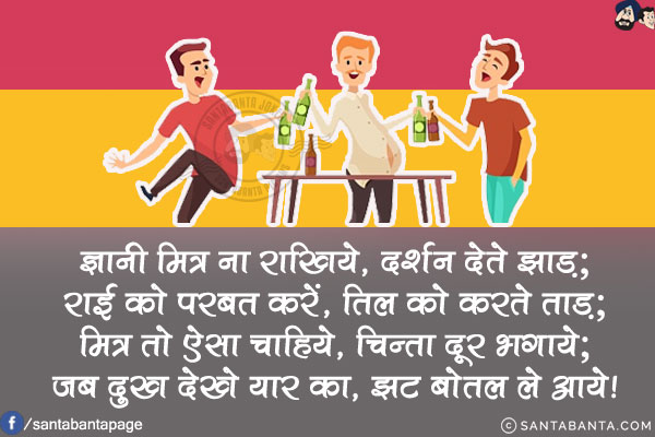 ज्ञानी मित्र ना राखिये,दर्शन देते झाड़;<br/>
राई को परबत करें, तिल को करते ताड़;<br/>
मित्र तो ऐसा चाहिये, चिन्ता दूर भगाये;<br/>
जब दुख देखे यार का, झट बोतल ले आये!