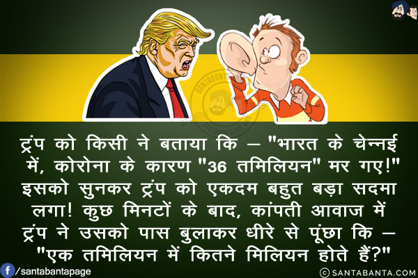 ट्रंप को किसी ने बताया कि - `भारत के चेन्नई में, कोरोना के कारण `36 तमिलियन` मर गए!`<br/>
इसको सुनकर ट्रंप को एकदम बहुत बड़ा सदमा लगा!<br/>
कुछ मिनटों के बाद, कांपती आवाज़ में ट्रंप ने उसको पास बुलाकर धीरे से पूंछा कि - `एक तमिलियन में कितने मिलियन होते हैं?`