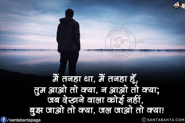 मैं तनहा था, मैं तनहा हूँ, तुम आओ तो क्या, न आओ तो क्या;<br/>
जब देखने वाला कोई नहीं, बुझ जाओ तो क्या, जल जाओ तो क्या!