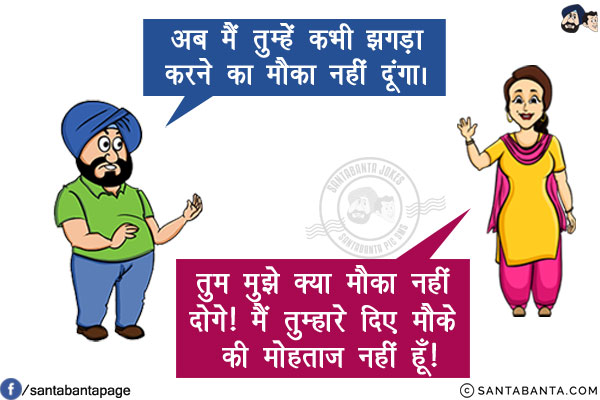 पति: अब मैं तुम्हें कभी झगड़ा करने का मौका नहीं दूंगा। <br/>
पत्नी: तुम मुझे क्या मौका नहीं दोगे! मैं तुम्हारे दिए मौके की मोहताज नहीं हूँ!