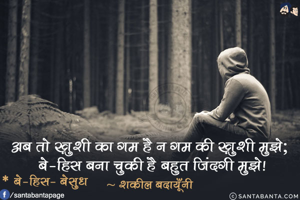 अब तो ख़ुशी का ग़म है न ग़म की ख़ुशी मुझे;<br/>
बे-हिस बना चुकी है बहुत ज़िंदगी मुझे!<br/>
* बे-हिस- बेसुध