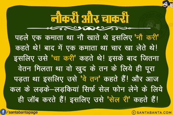 नौकरी और चाकरी<br/>
पहले एक कमाता था नौ खाते थे इसलिए 'नौ करी' कहते थे!<br/>
बाद में एक कमाता था चार खा लेते थे! इसलिए उसे 'चा करी' कहते थे!<br/>
इसके बाद जितना वेतन मिलता था वो खुद के तन के लिये ही पूरा पड़ता था इसलिए उसे 'वे तन' कहते हैं!<br/>
और आज कल के लड़के-लड़कियां सिर्फ सेल फोन लेने के लिये ही जॉब करते हैं! इसलिए उसे 'सेल री' कहते हैं!