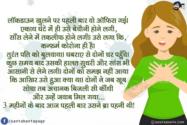 लॉकडाउन खुलने पर पहली बार वो ऑफिस गई। एकाध घंटे में ही उसे बेचैनी होने लगी, साँस लेने में तकलीफ होने लगी। उसे लगा कि, कन्फर्म कोरोना ही है। तुरंत पति को बुलवाया। घबराए से दोनों घर पहुँचे। कुछ समय बाद उसकी हालत सुधरी और सांस भी आसानी से लेने लगी।<br/>
दोनों को समझ नहीं आया कि आखिर उसे हुआ क्या था। दोनों ने जब खूब सोचा तब अचानक बिजली सी कौंधी और उन्हें जवाब मिल गया...<br/>
3 महीनों के बाद आज पहली बार उसने ब्रा पहनी थी!